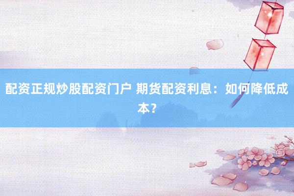 配资正规炒股配资门户 期货配资利息：如何降低成本？
