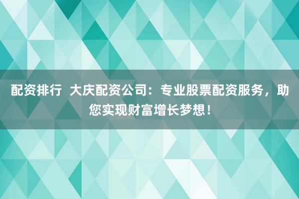 配资排行  大庆配资公司：专业股票配资服务，助您实现财富增长梦想！