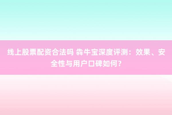 线上股票配资合法吗 犇牛宝深度评测：效果、安全性与用户口碑如何？