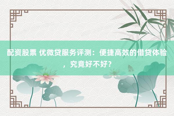 配资股票 优微贷服务评测：便捷高效的借贷体验，究竟好不好？