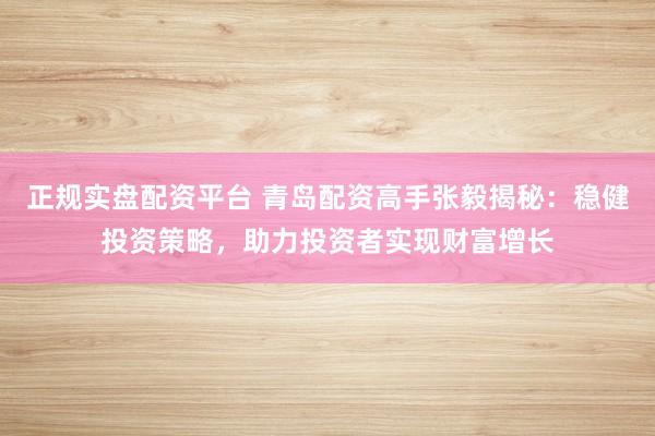 正规实盘配资平台 青岛配资高手张毅揭秘：稳健投资策略，助力投资者实现财富增长
