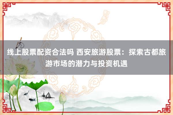 线上股票配资合法吗 西安旅游股票：探索古都旅游市场的潜力与投资机遇