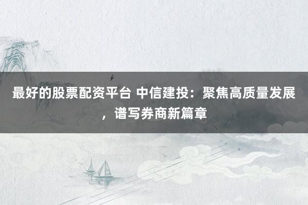 最好的股票配资平台 中信建投：聚焦高质量发展，谱写券商新篇章