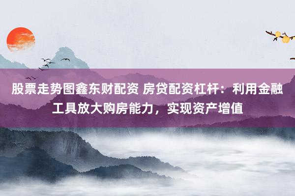股票走势图鑫东财配资 房贷配资杠杆：利用金融工具放大购房能力，实现资产增值