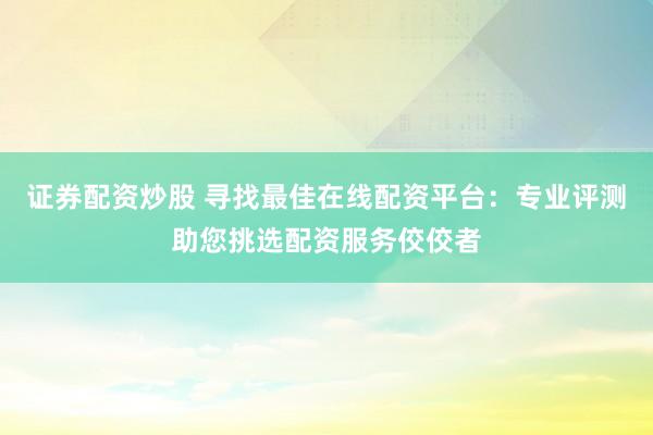 证券配资炒股 寻找最佳在线配资平台：专业评测助您挑选配资服务佼佼者