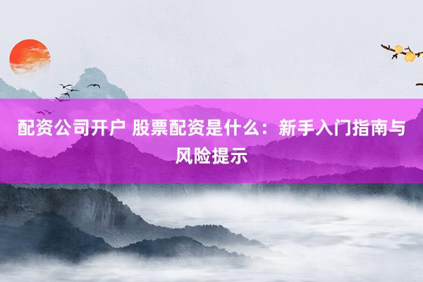 配资公司开户 股票配资是什么：新手入门指南与风险提示