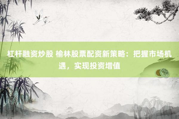 杠杆融资炒股 榆林股票配资新策略：把握市场机遇，实现投资增值