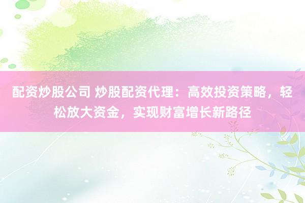 配资炒股公司 炒股配资代理：高效投资策略，轻松放大资金，实现财富增长新路径