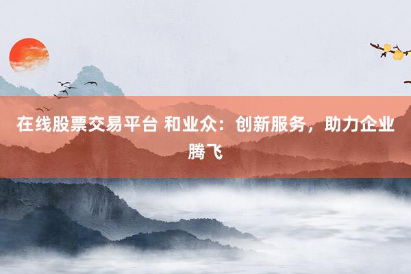 在线股票交易平台 和业众：创新服务，助力企业腾飞