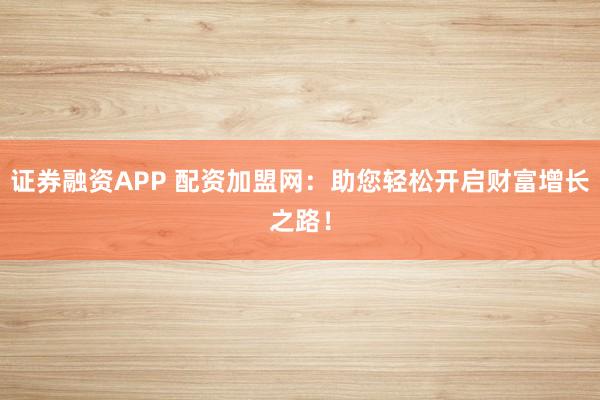 证券融资APP 配资加盟网：助您轻松开启财富增长之路！