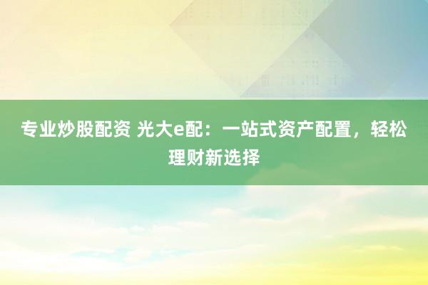专业炒股配资 光大e配：一站式资产配置，轻松理财新选择