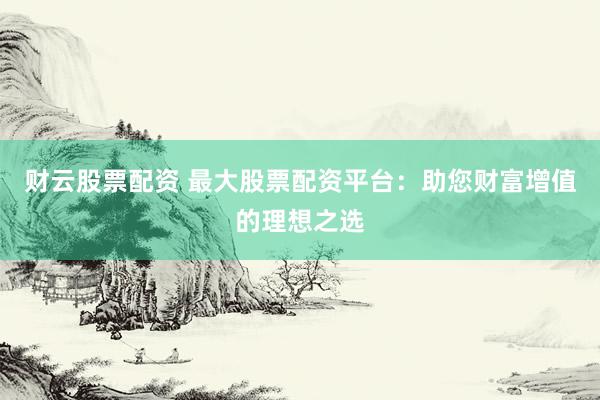 财云股票配资 最大股票配资平台：助您财富增值的理想之选