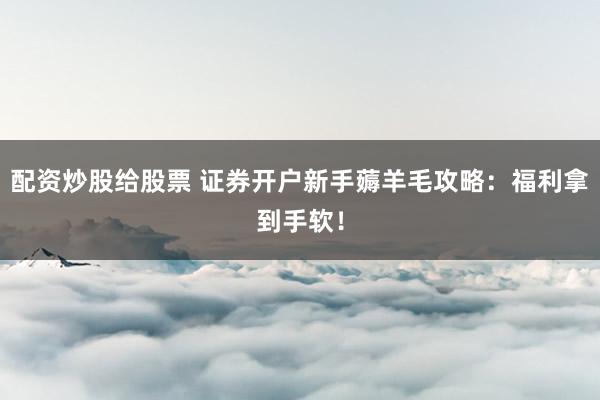 配资炒股给股票 证券开户新手薅羊毛攻略：福利拿到手软！