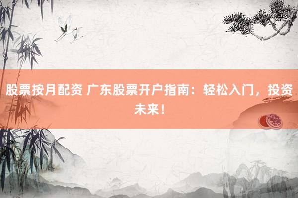 股票按月配资 广东股票开户指南：轻松入门，投资未来！