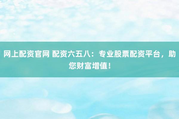 网上配资官网 配资六五八：专业股票配资平台，助您财富增值！