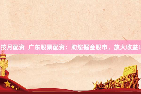 按月配资  广东股票配资：助您掘金股市，放大收益！