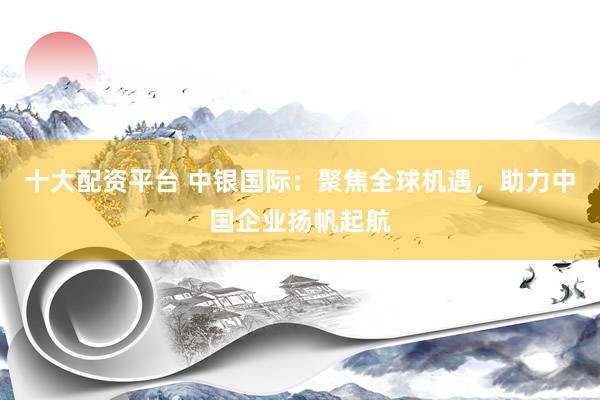 十大配资平台 中银国际：聚焦全球机遇，助力中国企业扬帆起航