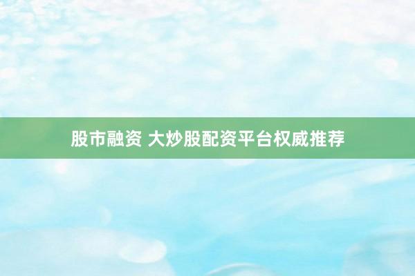股市融资 大炒股配资平台权威推荐