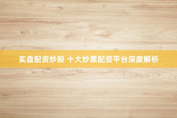 实盘配资炒股 十大炒票配资平台深度解析