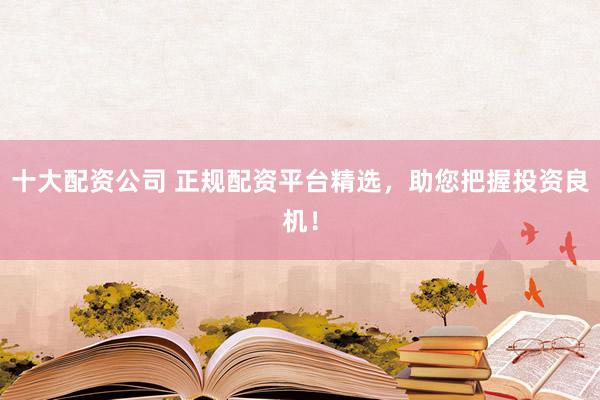 十大配资公司 正规配资平台精选,助您把握投资良机!