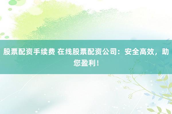 股票配资手续费 在线股票配资公司:安全高效,助您盈利!
