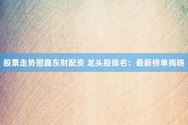 股票走势图鑫东财配资 龙头股排名:最新榜单揭晓